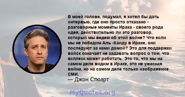 В моей голове, подумал, я хотел бы дать интервью, где оно просто отказано - разговорные моменты Ирака - своего рода идея, действительно ли это разговор, который мы ведем об этой войне? Что если мы не победим Аль -Каиду