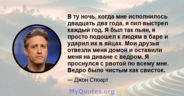 В ту ночь, когда мне исполнилось двадцать два года, я пил выстрел каждый год. Я был так пьян, я просто подошел к людям в баре и ударил их в яйцах. Мои друзья отвезли меня домой и оставили меня на диване с ведром. Я