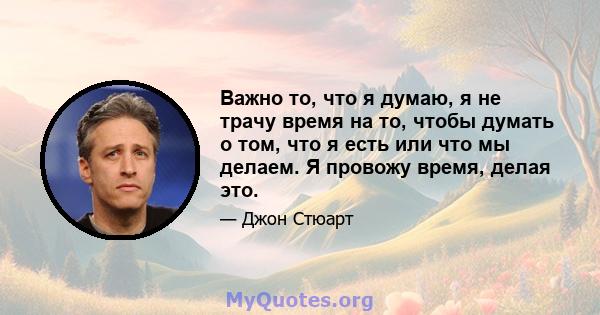 Важно то, что я думаю, я не трачу время на то, чтобы думать о том, что я есть или что мы делаем. Я провожу время, делая это.