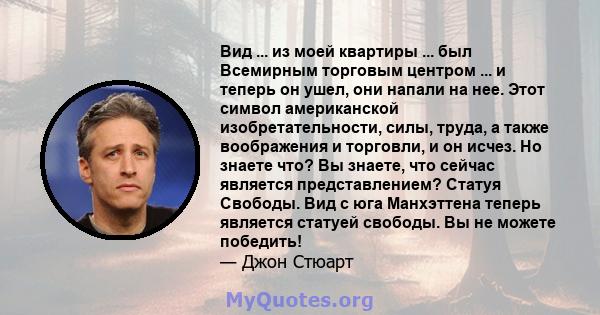 Вид ... из моей квартиры ... был Всемирным торговым центром ... и теперь он ушел, они напали на нее. Этот символ американской изобретательности, силы, труда, а также воображения и торговли, и он исчез. Но знаете что? Вы 