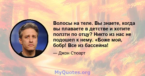 Волосы на теле. Вы знаете, когда вы плаваете в детстве и хотите ползти по отцу? Никто из нас не подошел к нему. «Боже мой, бобр! Все из бассейна!