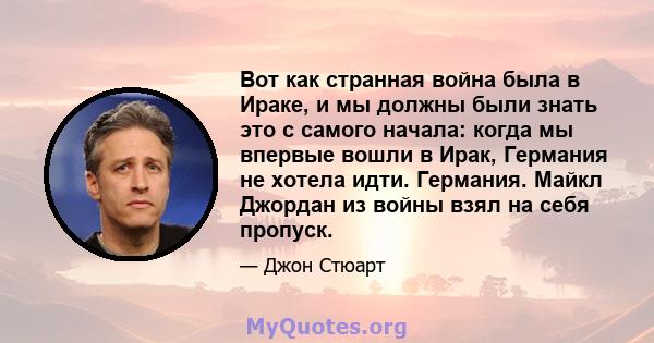 Вот как странная война была в Ираке, и мы должны были знать это с самого начала: когда мы впервые вошли в Ирак, Германия не хотела идти. Германия. Майкл Джордан из войны взял на себя пропуск.