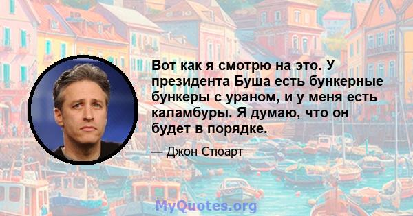 Вот как я смотрю на это. У президента Буша есть бункерные бункеры с ураном, и у меня есть каламбуры. Я думаю, что он будет в порядке.