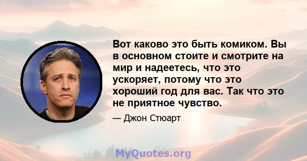 Вот каково это быть комиком. Вы в основном стоите и смотрите на мир и надеетесь, что это ускоряет, потому что это хороший год для вас. Так что это не приятное чувство.