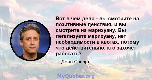 Вот в чем дело - вы смотрите на позитивные действия, и вы смотрите на марихуану. Вы легализуете марихуану, нет необходимости в квотах, потому что действительно, кто захочет работать?