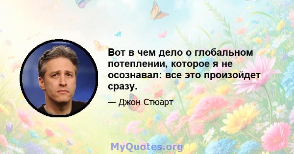 Вот в чем дело о глобальном потеплении, которое я не осознавал: все это произойдет сразу.