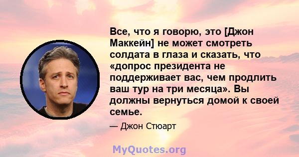 Все, что я говорю, это [Джон Маккейн] не может смотреть солдата в глаза и сказать, что «допрос президента не поддерживает вас, чем продлить ваш тур на три месяца». Вы должны вернуться домой к своей семье.