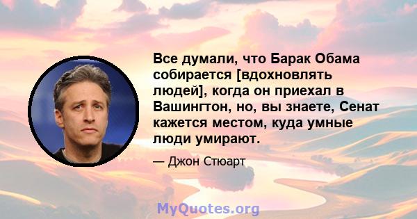 Все думали, что Барак Обама собирается [вдохновлять людей], когда он приехал в Вашингтон, но, вы знаете, Сенат кажется местом, куда умные люди умирают.