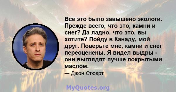 Все это было завышено экологи. Прежде всего, что это, камни и снег? Да ладно, что это, вы хотите? Пойду в Канаду, мой друг. Поверьте мне, камни и снег переоценены. Я видел выдры - они выглядят лучше покрытыми маслом.