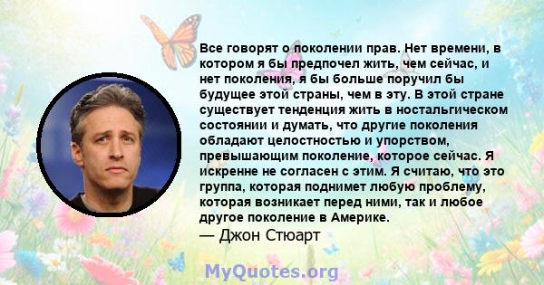 Все говорят о поколении прав. Нет времени, в котором я бы предпочел жить, чем сейчас, и нет поколения, я бы больше поручил бы будущее этой страны, чем в эту. В этой стране существует тенденция жить в ностальгическом