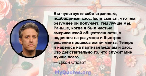 Вы чувствуете себя странным, подбадривая хаос. Есть смысл, что тем безумнее он получает, тем лучше мы. Раньше, когда я был частью американской общественности, я надеялся на разумное и быстрое решение процесса