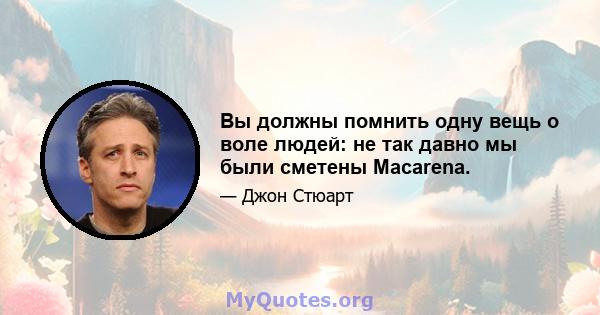 Вы должны помнить одну вещь о воле людей: не так давно мы были сметены Macarena.