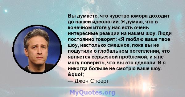 Вы думаете, что чувство юмора доходит до нашей идеологии. Я думаю, что в конечном итоге у нас есть очень интересные реакции на нашем шоу. Люди постоянно говорят: «Я люблю ваше твое шоу, настолько смешное, пока вы не