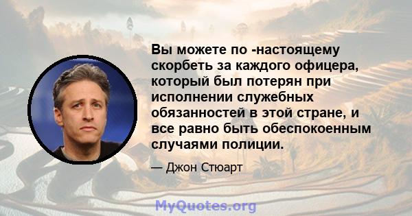 Вы можете по -настоящему скорбеть за каждого офицера, который был потерян при исполнении служебных обязанностей в этой стране, и все равно быть обеспокоенным случаями полиции.