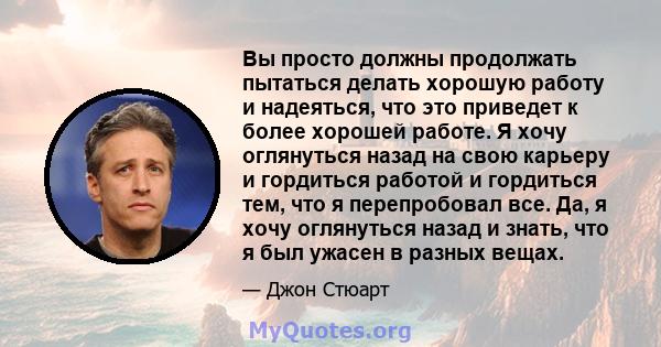 Вы просто должны продолжать пытаться делать хорошую работу и надеяться, что это приведет к более хорошей работе. Я хочу оглянуться назад на свою карьеру и гордиться работой и гордиться тем, что я перепробовал все. Да, я 