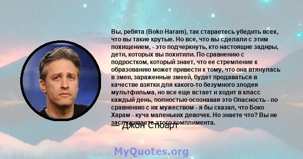 Вы, ребята (Boko Haram), так стараетесь убедить всех, что вы такие крутые. Но все, что вы сделали с этим похищением, - это подчеркнуть, кто настоящие задиры, дети, которых вы похитили. По сравнению с подростком, который 