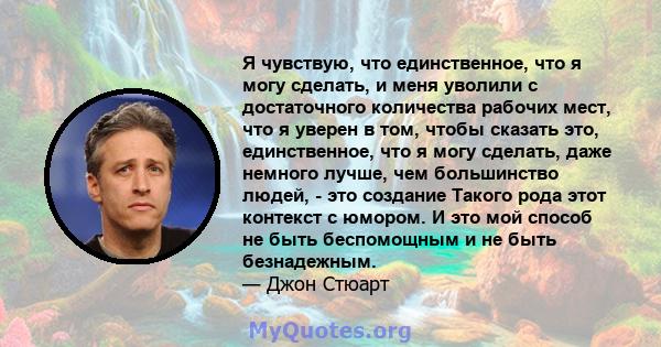 Я чувствую, что единственное, что я могу сделать, и меня уволили с достаточного количества рабочих мест, что я уверен в том, чтобы сказать это, единственное, что я могу сделать, даже немного лучше, чем большинство