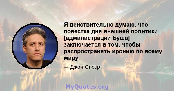 Я действительно думаю, что повестка дня внешней политики [администрации Буша] заключается в том, чтобы распространять иронию по всему миру.