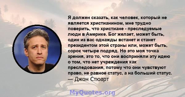 Я должен сказать, как человек, который не является христианином, мне трудно поверить, что христиане - преследуемые люди в Америке. Бог желает, может быть, один из вас однажды встанет и станет президентом этой страны