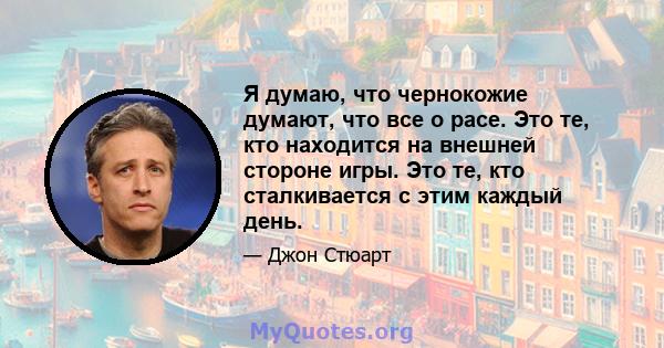 Я думаю, что чернокожие думают, что все о расе. Это те, кто находится на внешней стороне игры. Это те, кто сталкивается с этим каждый день.