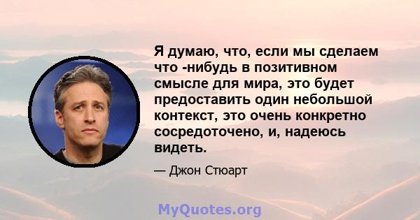 Я думаю, что, если мы сделаем что -нибудь в позитивном смысле для мира, это будет предоставить один небольшой контекст, это очень конкретно сосредоточено, и, надеюсь видеть.