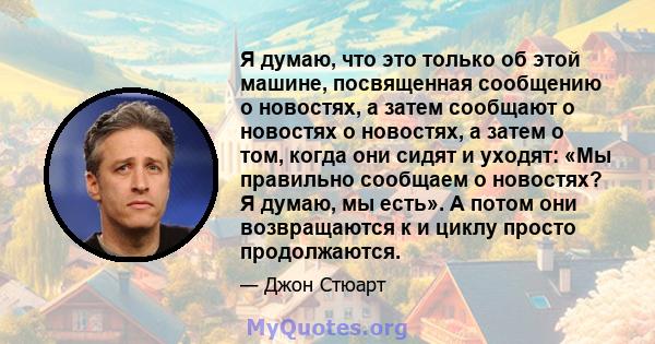 Я думаю, что это только об этой машине, посвященная сообщению о новостях, а затем сообщают о новостях о новостях, а затем о том, когда они сидят и уходят: «Мы правильно сообщаем о новостях? Я думаю, мы есть». А потом