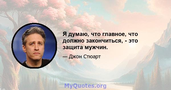 Я думаю, что главное, что должно закончиться, - это защита мужчин.