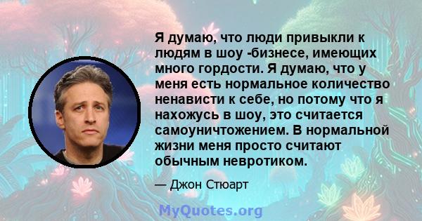 Я думаю, что люди привыкли к людям в шоу -бизнесе, имеющих много гордости. Я думаю, что у меня есть нормальное количество ненависти к себе, но потому что я нахожусь в шоу, это считается самоуничтожением. В нормальной