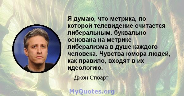 Я думаю, что метрика, по которой телевидение считается либеральным, буквально основана на метрике либерализма в душе каждого человека. Чувства юмора людей, как правило, входят в их идеологию.