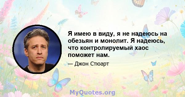 Я имею в виду, я не надеюсь на обезьян и монолит. Я надеюсь, что контролируемый хаос поможет нам.