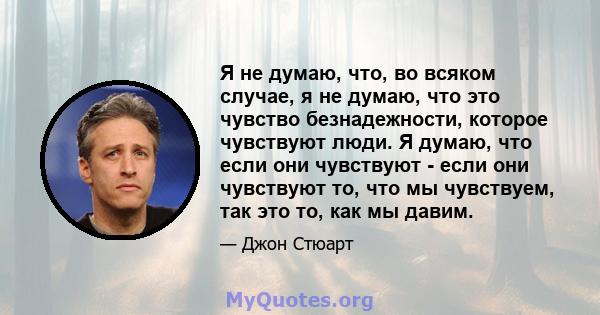 Я не думаю, что, во всяком случае, я не думаю, что это чувство безнадежности, которое чувствуют люди. Я думаю, что если они чувствуют - если они чувствуют то, что мы чувствуем, так это то, как мы давим.