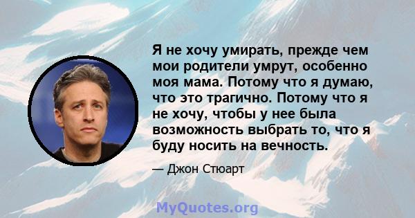 Я не хочу умирать, прежде чем мои родители умрут, особенно моя мама. Потому что я думаю, что это трагично. Потому что я не хочу, чтобы у нее была возможность выбрать то, что я буду носить на вечность.