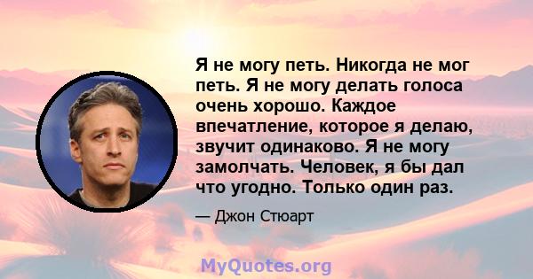 Я не могу петь. Никогда не мог петь. Я не могу делать голоса очень хорошо. Каждое впечатление, которое я делаю, звучит одинаково. Я не могу замолчать. Человек, я бы дал что угодно. Только один раз.