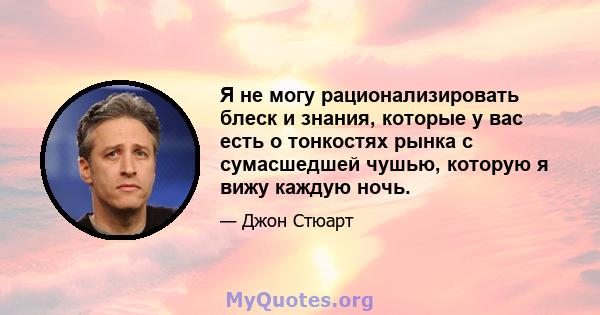 Я не могу рационализировать блеск и знания, которые у вас есть о тонкостях рынка с сумасшедшей чушью, которую я вижу каждую ночь.