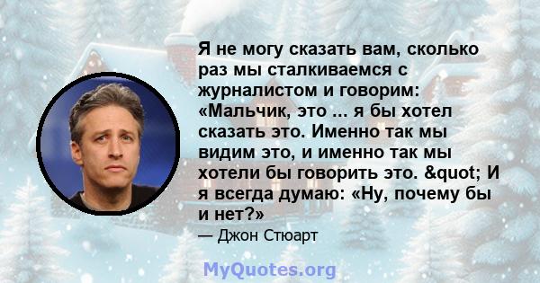 Я не могу сказать вам, сколько раз мы сталкиваемся с журналистом и говорим: «Мальчик, это ... я бы хотел сказать это. Именно так мы видим это, и именно так мы хотели бы говорить это. " И я всегда думаю: «Ну, почему 