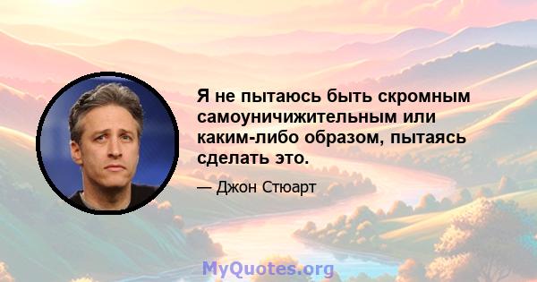 Я не пытаюсь быть скромным самоуничижительным или каким-либо образом, пытаясь сделать это.