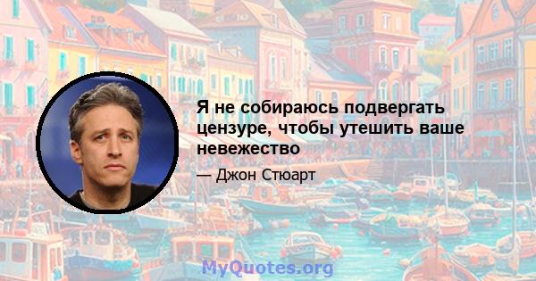 Я не собираюсь подвергать цензуре, чтобы утешить ваше невежество