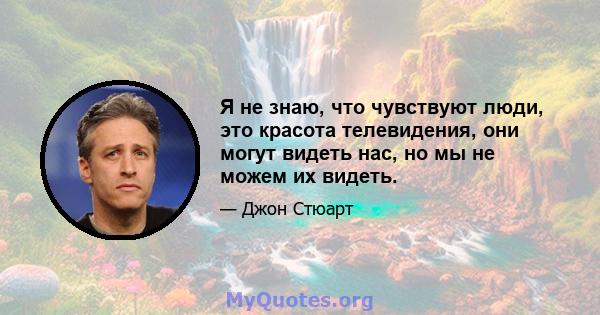 Я не знаю, что чувствуют люди, это красота телевидения, они могут видеть нас, но мы не можем их видеть.