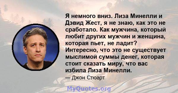 Я немного вниз. Лиза Минелли и Дэвид Жест, я не знаю, как это не сработало. Как мужчина, который любит других мужчин и женщина, которая пьет, не ладит? Интересно, что это не существует мыслимой суммы денег, которая