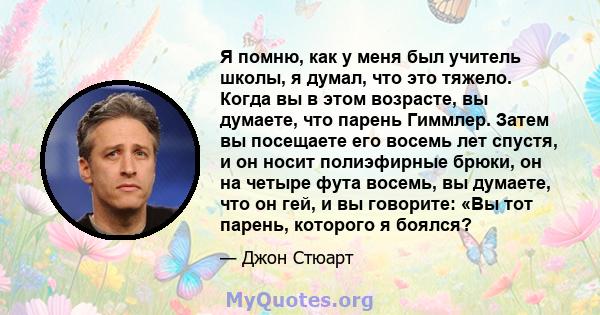 Я помню, как у меня был учитель школы, я думал, что это тяжело. Когда вы в этом возрасте, вы думаете, что парень Гиммлер. Затем вы посещаете его восемь лет спустя, и он носит полиэфирные брюки, он на четыре фута восемь, 