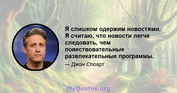 Я слишком одержим новостями. Я считаю, что новости легче следовать, чем повествовательные развлекательные программы.