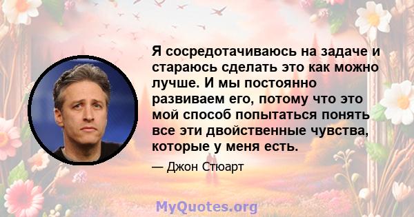 Я сосредотачиваюсь на задаче и стараюсь сделать это как можно лучше. И мы постоянно развиваем его, потому что это мой способ попытаться понять все эти двойственные чувства, которые у меня есть.