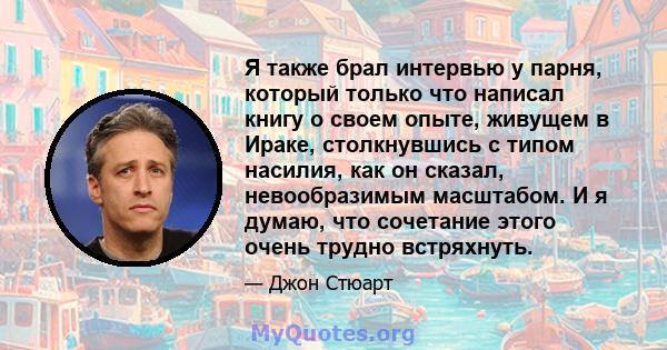 Я также брал интервью у парня, который только что написал книгу о своем опыте, живущем в Ираке, столкнувшись с типом насилия, как он сказал, невообразимым масштабом. И я думаю, что сочетание этого очень трудно