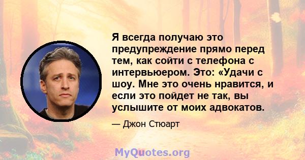 Я всегда получаю это предупреждение прямо перед тем, как сойти с телефона с интервьюером. Это: «Удачи с шоу. Мне это очень нравится, и если это пойдет не так, вы услышите от моих адвокатов.