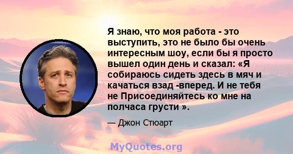 Я знаю, что моя работа - это выступить, это не было бы очень интересным шоу, если бы я просто вышел один день и сказал: «Я собираюсь сидеть здесь в мяч и качаться взад -вперед. И не тебя не Присоединяйтесь ко мне на