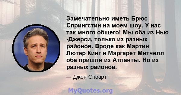 Замечательно иметь Брюс Спрингстин на моем шоу. У нас так много общего! Мы оба из Нью -Джерси, только из разных районов. Вроде как Мартин Лютер Кинг и Маргарет Митчелл оба пришли из Атланты. Но из разных районов.