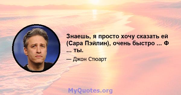 Знаешь, я просто хочу сказать ей (Сара Пэйлин), очень быстро ... Ф ... ты.