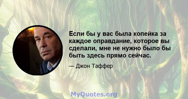 Если бы у вас была копейка за каждое оправдание, которое вы сделали, мне не нужно было бы быть здесь прямо сейчас.