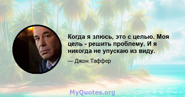 Когда я злюсь, это с целью. Моя цель - решить проблему. И я никогда не упускаю из виду.