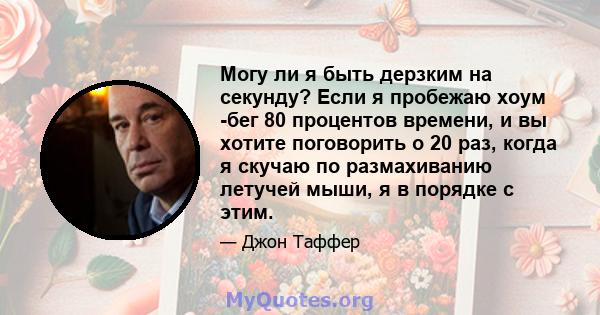 Могу ли я быть дерзким на секунду? Если я пробежаю хоум -бег 80 процентов времени, и вы хотите поговорить о 20 раз, когда я скучаю по размахиванию летучей мыши, я в порядке с этим.